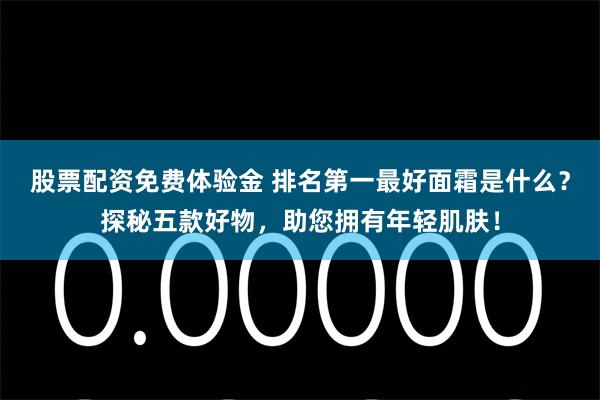 股票配资免费体验金 排名第一最好面霜是什么？探秘五款好物，助您拥有年轻肌肤！