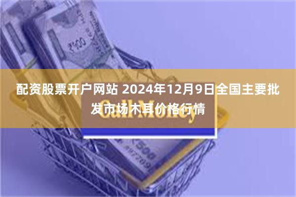 配资股票开户网站 2024年12月9日全国主要批发市场木耳价格行情