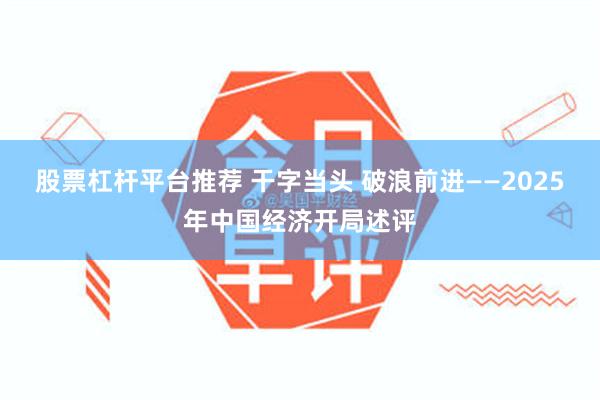 股票杠杆平台推荐 干字当头 破浪前进——2025年中国经济开局述评