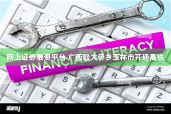 网上证劵融资平台 广西最大侨乡玉林市开通高铁