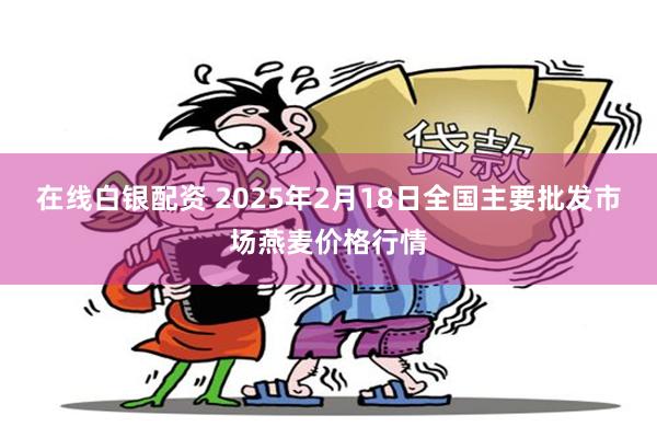 在线白银配资 2025年2月18日全国主要批发市场燕麦价格行情