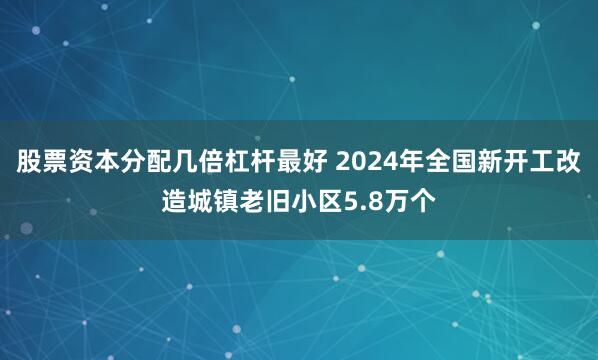 股票资本分配几倍杠杆最好 2024年全国新开工改造城镇老旧小区5.8万个