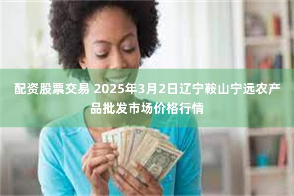 配资股票交易 2025年3月2日辽宁鞍山宁远农产品批发市场价格行情