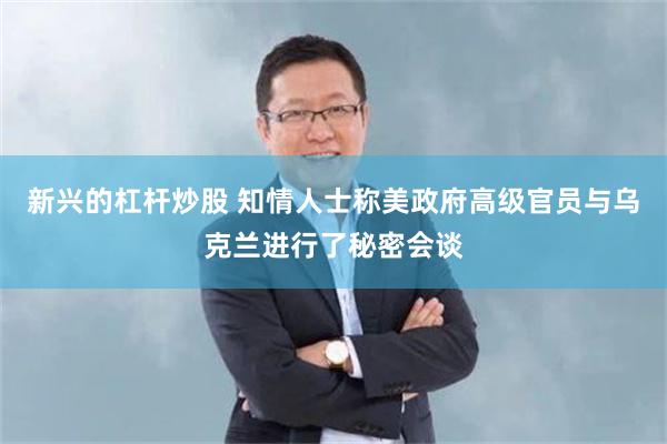 新兴的杠杆炒股 知情人士称美政府高级官员与乌克兰进行了秘密会谈