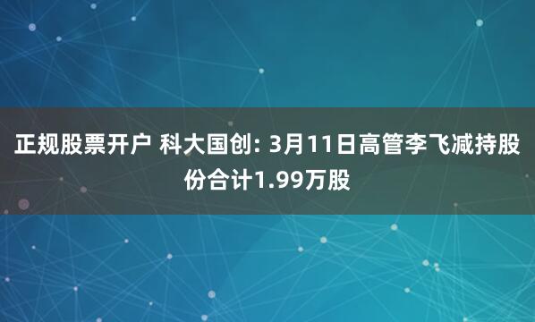 正规股票开户 科大国创: 3月11日高管李飞减持股份合计1.99万股