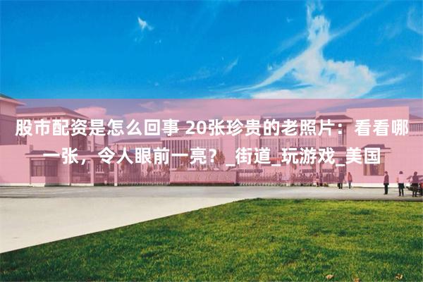 股市配资是怎么回事 20张珍贵的老照片：看看哪一张，令人眼前一亮？_街道_玩游戏_美国