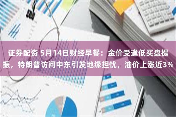 证劵配资 5月14日财经早餐：金价受逢低买盘提振，特朗普访问中东引发地缘担忧，油价上涨近3%